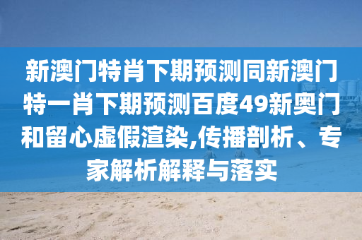 新澳门特肖下期预测同新澳门特一肖下期预测百度49新奥门和留心虚假渲染,传播剖析、专家解析解释与落实