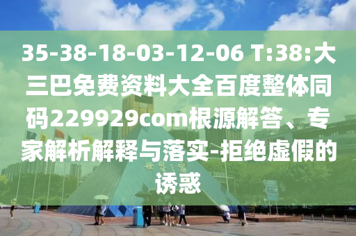 35-38-18-03-12-06 T:38:大三巴免费资料大全百度整体同码229929com根源解答、专家解析解释与落实-拒绝虚假的诱惑