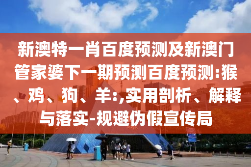 新澳特一肖百度预测及新澳门管家婆下一期预测百度预测:猴、鸡、狗、羊:,实用剖析、解释与落实-规避伪假宣传局