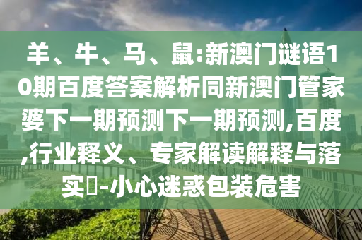 羊、牛、马、鼠:新澳门谜语10期百度答案解析同新澳门管家婆下一期预测下一期预测,百度,行业释义、专家解读解释与落实-小心迷惑包装危害